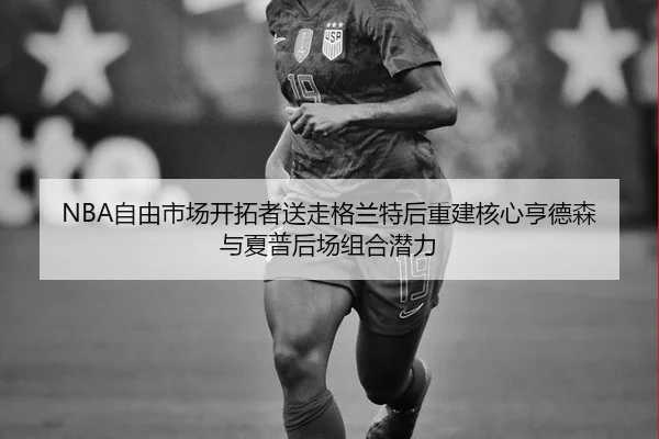 NBA自由市场开拓者送走格兰特后重建核心亨德森与夏普后场组合潜力