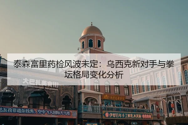 泰森富里药检风波未定：乌西克新对手与拳坛格局变化分析